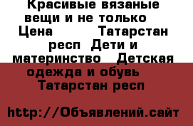 Красивые вязаные вещи и не только  › Цена ­ 350 - Татарстан респ. Дети и материнство » Детская одежда и обувь   . Татарстан респ.